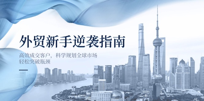 (14201期)外贸新手逆袭指南:高效成交客户,科学规划全球市场,轻松突破瓶颈-极客副业站