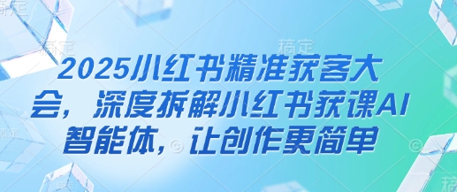 2025小红书精准获客大会,深度拆解小红书获课AI智能体,让创作更简单-极客副业站