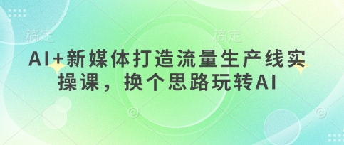 AI+新媒体打造流量生产线实操课,换个思路玩转AI-极客副业站