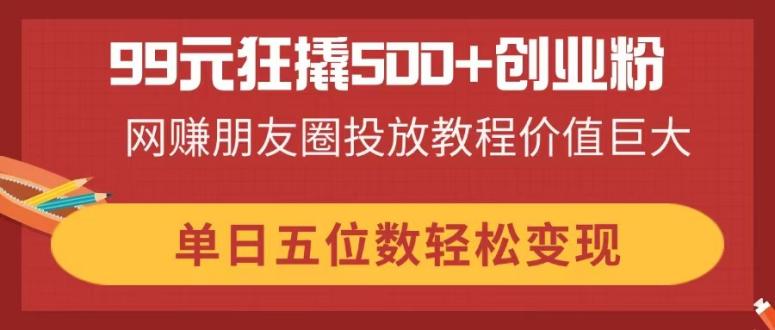 (14247期)99元狂撬500+创业粉,网赚朋友圈投放教程价值巨大,单日五位数轻松变现-极客副业站